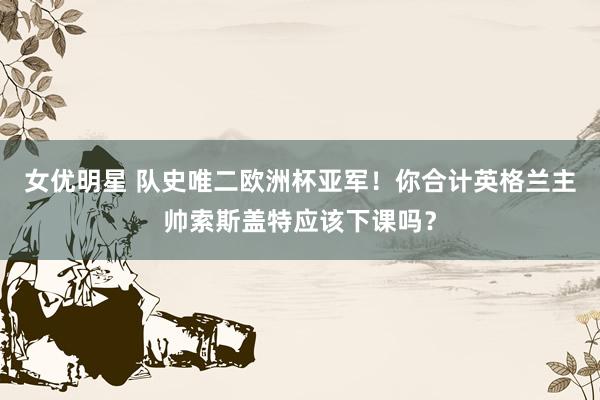 女优明星 队史唯二欧洲杯亚军！你合计英格兰主帅索斯盖特应该下课吗？