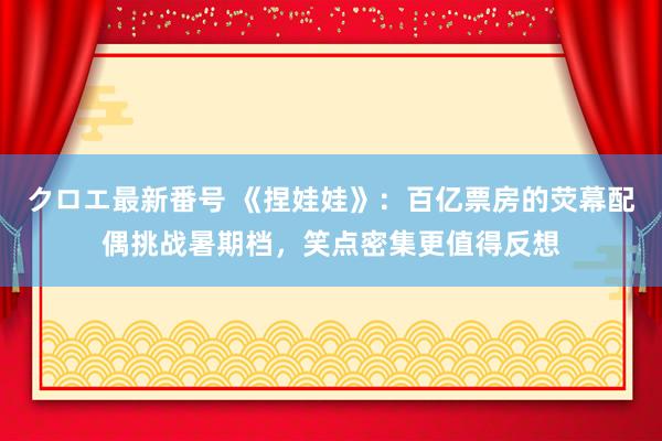 クロエ最新番号 《捏娃娃》：百亿票房的荧幕配偶挑战暑期档，笑点密集更值得反想