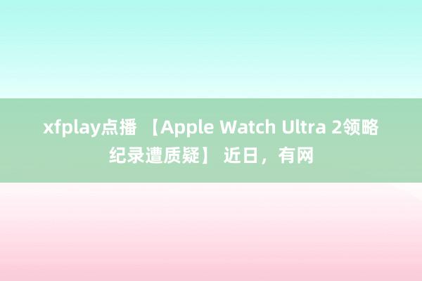 xfplay点播 【Apple Watch Ultra 2领略纪录遭质疑】 近日，有网