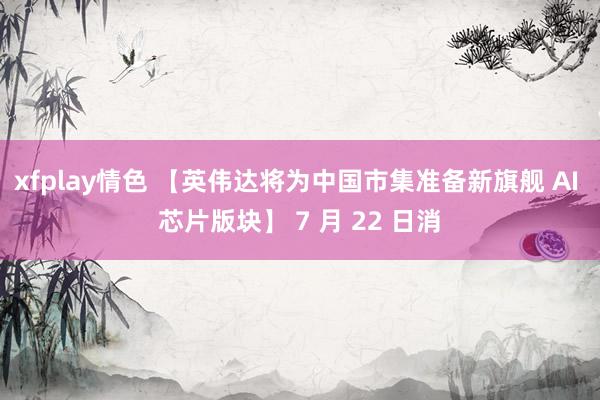 xfplay情色 【英伟达将为中国市集准备新旗舰 AI 芯片版块】 7 月 22 日消