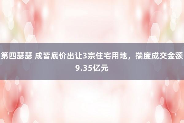 第四瑟瑟 成皆底价出让3宗住宅用地，揣度成交金额9.35亿元