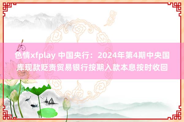 色情xfplay 中国央行：2024年第4期中央国库现款贬责贸易银行按期入款本息按时收回