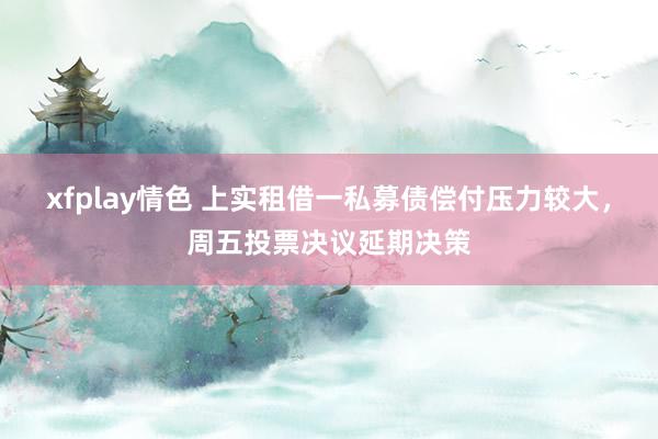 xfplay情色 上实租借一私募债偿付压力较大，周五投票决议延期决策