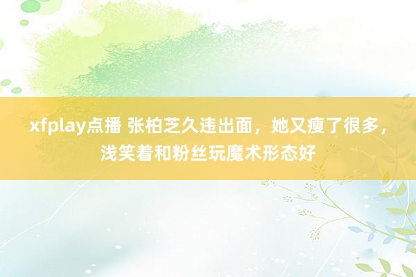 xfplay点播 张柏芝久违出面，她又瘦了很多，浅笑着和粉丝玩魔术形态好