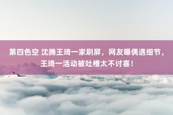 第四色空 沈腾王琦一家刷屏，网友曝偶遇细节，王琦一活动被吐槽太不讨喜！