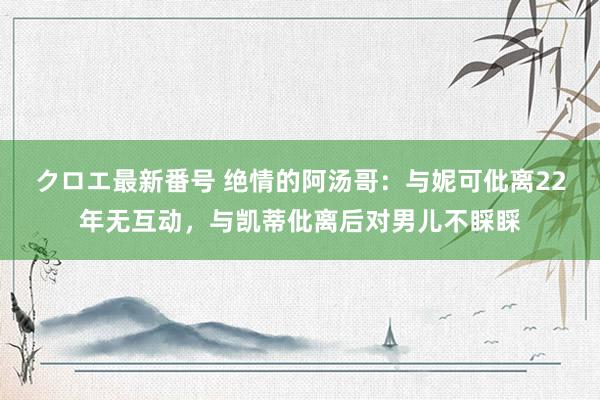 クロエ最新番号 绝情的阿汤哥：与妮可仳离22年无互动，与凯蒂仳离后对男儿不睬睬