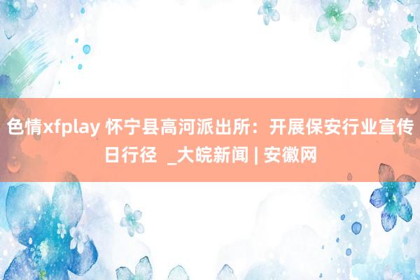 色情xfplay 怀宁县高河派出所：开展保安行业宣传日行径  _大皖新闻 | 安徽网