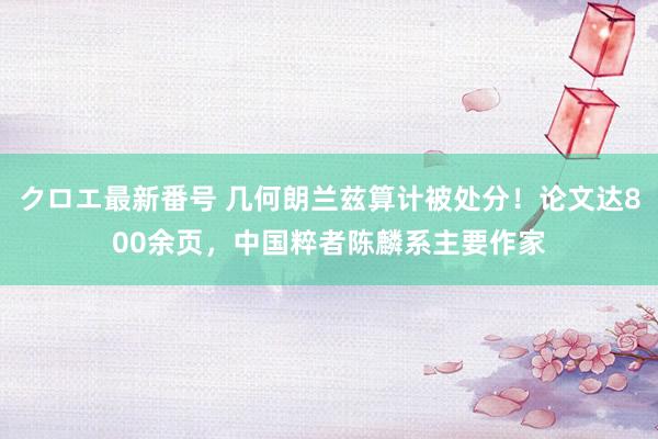 クロエ最新番号 几何朗兰兹算计被处分！论文达800余页，中国粹者陈麟系主要作家