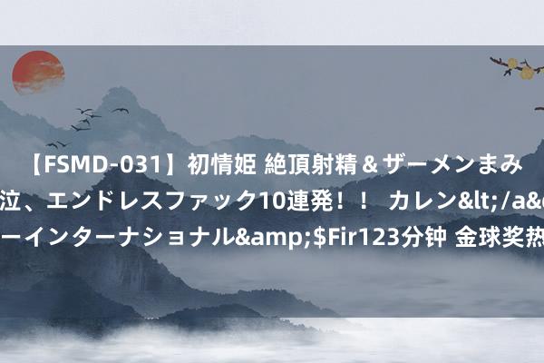 【FSMD-031】初情姫 絶頂射精＆ザーメンまみれ顔射ぶっかけ号泣、エンドレスファック10連発！！ カレン</a>2012-12-06アルファーインターナショナル&$Fir123分钟 金球奖热点本赛季评分：梅西压姆巴佩居首，罗德里、贝林分列三四