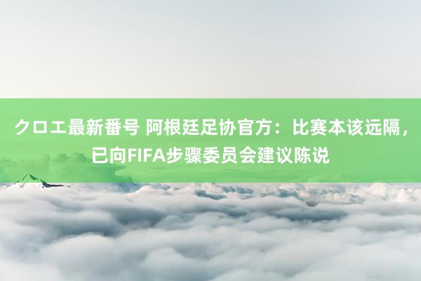 クロエ最新番号 阿根廷足协官方：比赛本该远隔，已向FIFA步骤委员会建议陈说