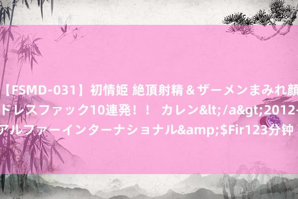 【FSMD-031】初情姫 絶頂射精＆ザーメンまみれ顔射ぶっかけ号泣、エンドレスファック10連発！！ カレン</a>2012-12-06アルファーインターナショナル&$Fir123分钟 8.42亿！小米北京再拿地