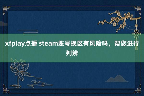 xfplay点播 steam账号换区有风险吗，帮您进行判辨