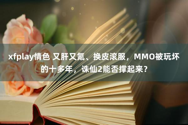 xfplay情色 又肝又氪、换皮滚服，MMO被玩坏的十多年，诛仙2能否撑起来？