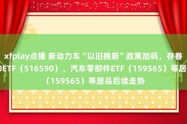 xfplay点播 新动力车“以旧换新”政策加码，存眷智能汽车50ETF（516590）、汽车零部件ETF（159565）等居品后续走势