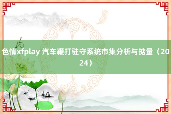 色情xfplay 汽车鞭打驻守系统市集分析与掂量（2024）