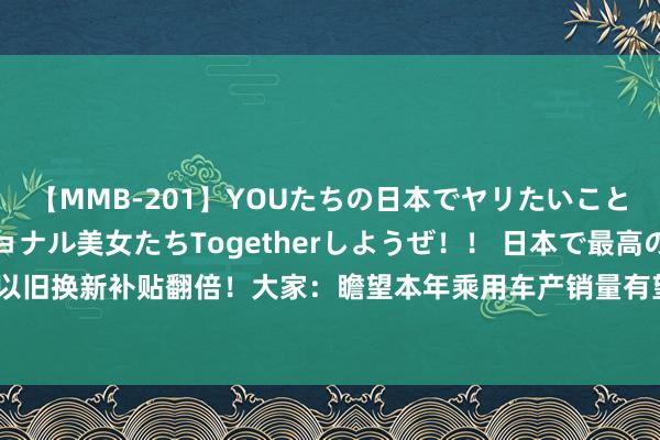 【MMB-201】YOUたちの日本でヤリたいこと 奇跡のインターナショナル美女たちTogetherしようぜ！！ 日本で最高の絶叫おもてなし 汽车以旧换新补贴翻倍！大家：瞻望本年乘用车产销量有望打破3000万辆，新动力汽车市占率有望打破40%