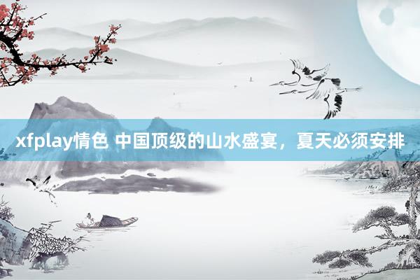 xfplay情色 中国顶级的山水盛宴，夏天必须安排