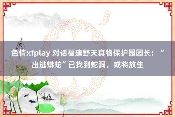 色情xfplay 对话福建野天真物保护园园长：“出逃蟒蛇”已找到蛇洞，或将放生