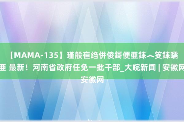 【MAMA-135】瑾般亱绉併倰鎶便亜銇︿笅銇曘亜 最新！河南省政府任免一批干部_大皖新闻 | 安徽网