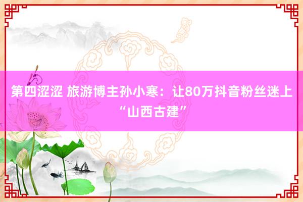 第四涩涩 旅游博主孙小寒：让80万抖音粉丝迷上“山西古建”