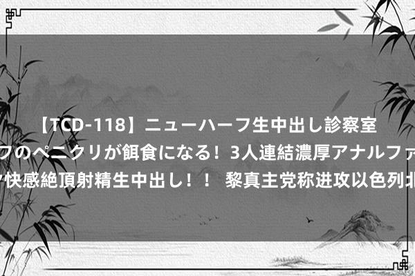 【TCD-118】ニューハーフ生中出し診察室 異常勃起したニューハーフのペニクリが餌食になる！3人連結濃厚アナルファック快感絶頂射精生中出し！！ 黎真主党称进攻以色列北部边境城镇什图拉的以军目的