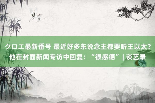 クロエ最新番号 最近好多东说念主都要听王以太？他在封面新闻专访中回复：“很感德” | 谈艺录