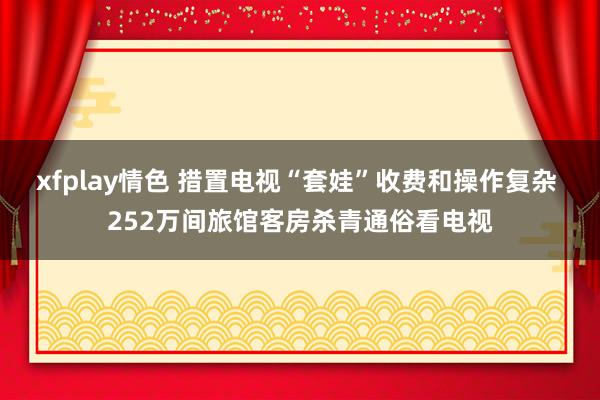 xfplay情色 措置电视“套娃”收费和操作复杂 252万间旅馆客房杀青通俗看电视