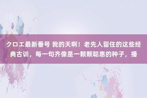 クロエ最新番号 我的天啊！老先人留住的这些经典古训，每一句齐像是一颗颗聪惠的种子，播