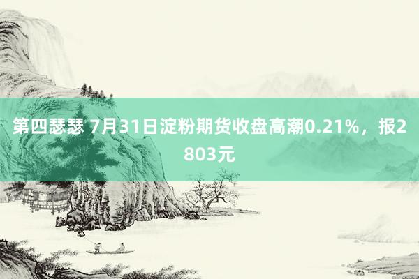 第四瑟瑟 7月31日淀粉期货收盘高潮0.21%，报2803元