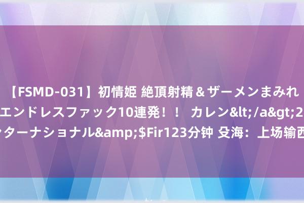 【FSMD-031】初情姫 絶頂射精＆ザーメンまみれ顔射ぶっかけ号泣、エンドレスファック10連発！！ カレン</a>2012-12-06アルファーインターナショナル&$Fir123分钟 殳海：上场输西班牙是咱们疑望太烂 波多黎各女篮照旧不好凌暴了