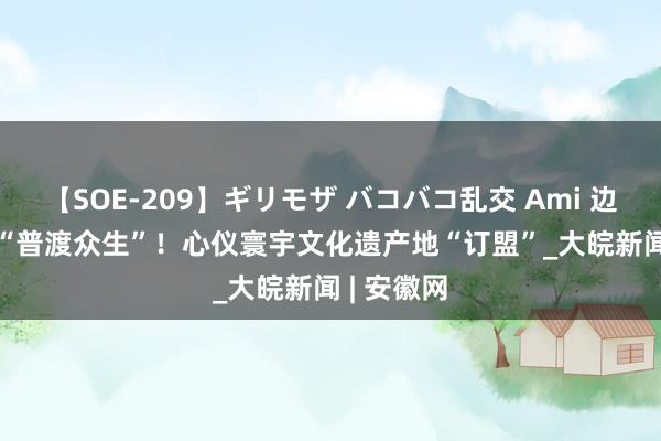 【SOE-209】ギリモザ バコバコ乱交 Ami 边走边看 | “普渡众生”！心仪寰宇文化遗产地“订盟”_大皖新闻 | 安徽网