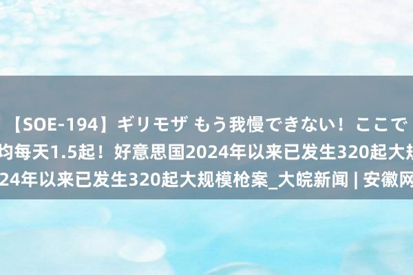 【SOE-194】ギリモザ もう我慢できない！ここでエッチしよっ Ami 平均每天1.5起！好意思国2024年以来已发生320起大规模枪案_大皖新闻 | 安徽网