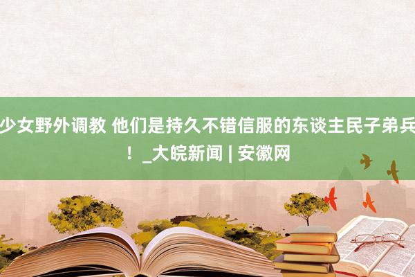 少女野外调教 他们是持久不错信服的东谈主民子弟兵！_大皖新闻 | 安徽网