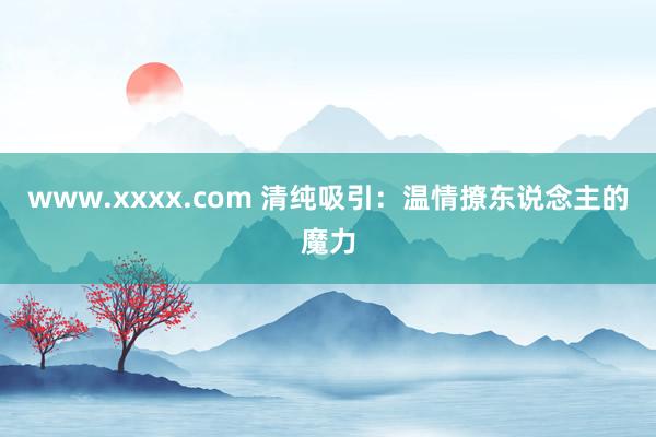 www.xxxx.com 清纯吸引：温情撩东说念主的魔力