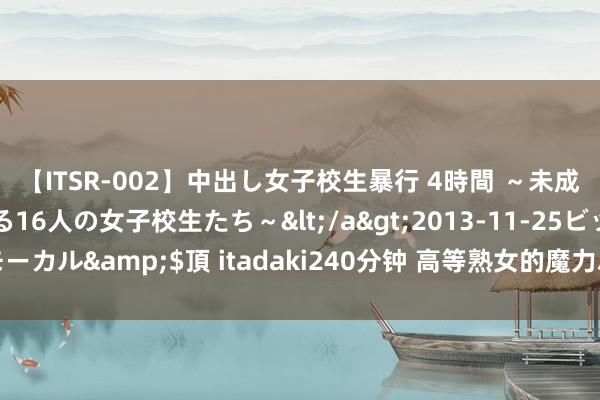 【ITSR-002】中出し女子校生暴行 4時間 ～未成熟なカラダを弄ばれる16人の女子校生たち～</a>2013-11-25ビッグモーカル&$頂 itadaki240分钟 高等熟女的魔力尽显：杰作熟女的私有魔力