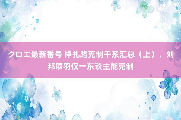 クロエ最新番号 挣扎路克制干系汇总（上），刘邦项羽仅一东谈主能克制