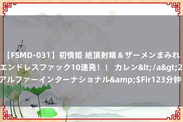 【FSMD-031】初情姫 絶頂射精＆ザーメンまみれ顔射ぶっかけ号泣、エンドレスファック10連発！！ カレン</a>2012-12-06アルファーインターナショナル&$Fir123分钟 精细套图，尽显绝好意思风姿