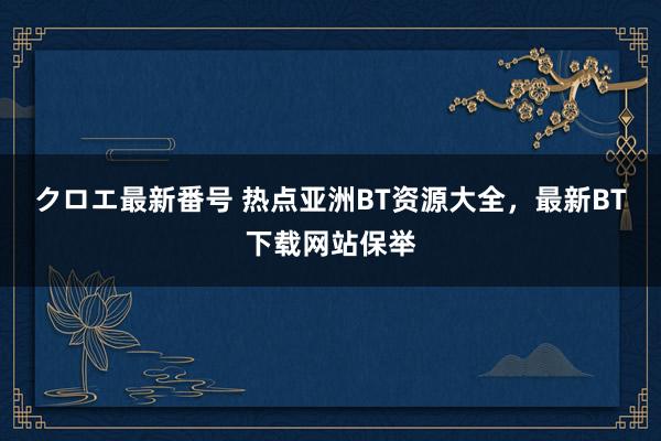 クロエ最新番号 热点亚洲BT资源大全，最新BT下载网站保举