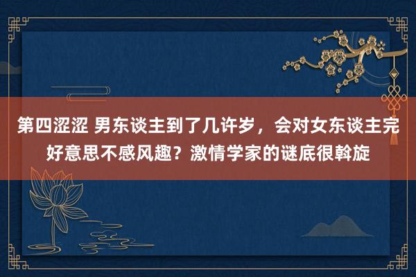 第四涩涩 男东谈主到了几许岁，会对女东谈主完好意思不感风趣？激情学家的谜底很斡旋