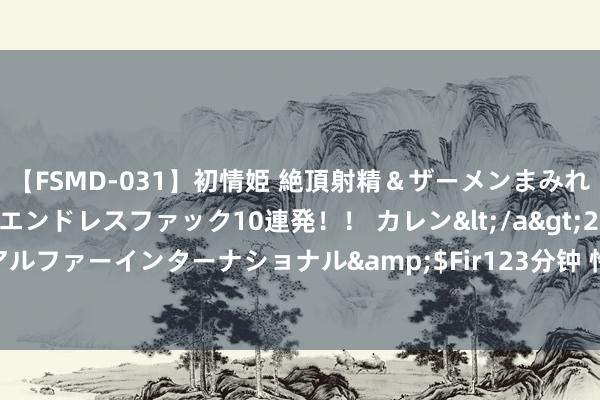 【FSMD-031】初情姫 絶頂射精＆ザーメンまみれ顔射ぶっかけ号泣、エンドレスファック10連発！！ カレン</a>2012-12-06アルファーインターナショナル&$Fir123分钟 怜爱过的东说念主，一生最回归