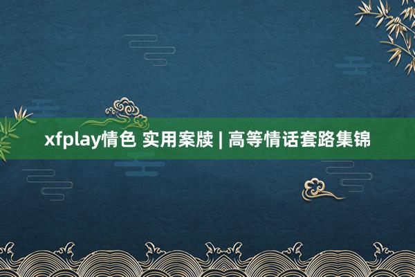 xfplay情色 实用案牍 | 高等情话套路集锦