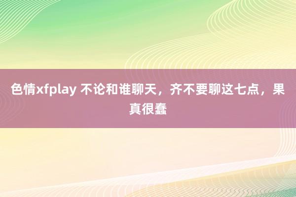 色情xfplay 不论和谁聊天，齐不要聊这七点，果真很蠢