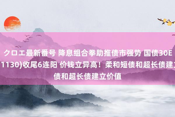 クロエ最新番号 降息组合拳助推债市强势 国债30ETF(511130)收尾6连阳 价钱立异高！柔和短债和超长债建立价值