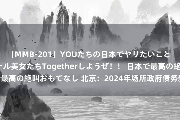 【MMB-201】YOUたちの日本でヤリたいこと 奇跡のインターナショナル美女たちTogetherしようぜ！！ 日本で最高の絶叫おもてなし 北京：2024年场所政府债务新增名额1126亿元