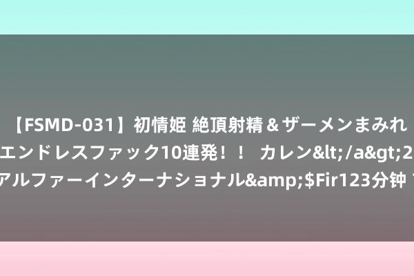 【FSMD-031】初情姫 絶頂射精＆ザーメンまみれ顔射ぶっかけ号泣、エンドレスファック10連発！！ カレン</a>2012-12-06アルファーインターナショナル&$Fir123分钟 7月10日商场音书早报（周三）