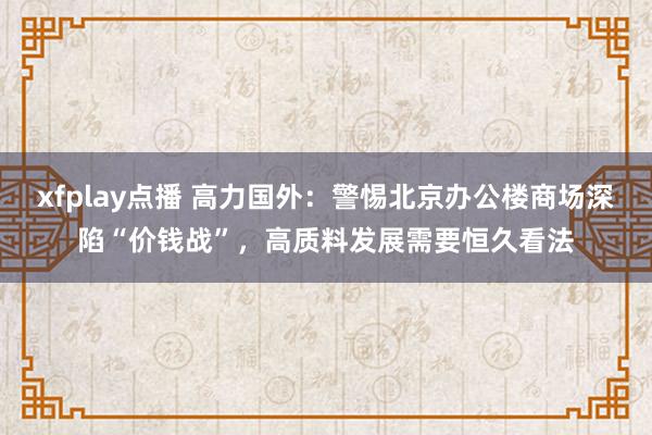 xfplay点播 高力国外：警惕北京办公楼商场深陷“价钱战”，高质料发展需要恒久看法