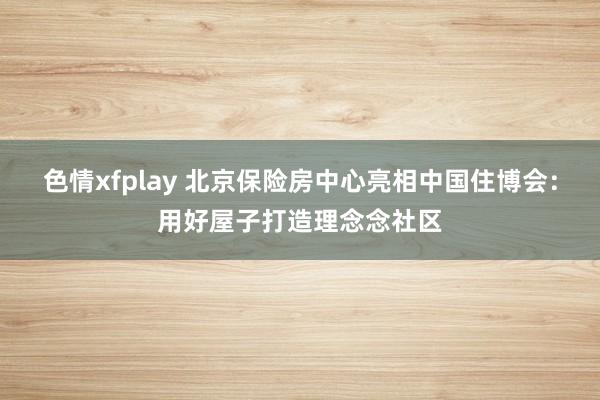 色情xfplay 北京保险房中心亮相中国住博会：用好屋子打造理念念社区