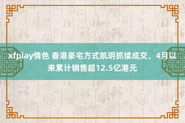 xfplay情色 香港豪宅方式凯玥抓续成交，4月以来累计销售超12.5亿港元