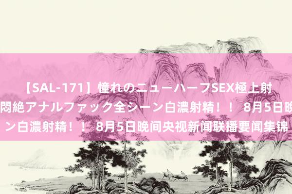 【SAL-171】憧れのニューハーフSEX極上射精タイム イキまくり快感悶絶アナルファック全シーン白濃射精！！ 8月5日晚间央视新闻联播要闻集锦