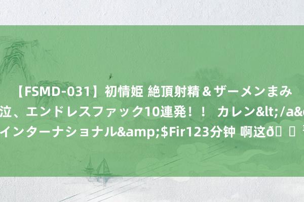 【FSMD-031】初情姫 絶頂射精＆ザーメンまみれ顔射ぶっかけ号泣、エンドレスファック10連発！！ カレン</a>2012-12-06アルファーインターナショナル&$Fir123分钟 啊这?番邦网友：潘展乐收获有疑问？中国真有这药早给国足用了